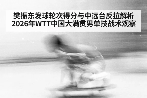 樊振东发球轮次得分与中远台反拉解析 2026年WTT中国大满贯男单技战术观察（j9 game）
